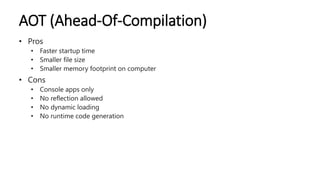 AOT (Ahead-Of-Compilation)
• Pros
• Faster startup time
• Smaller file size
• Smaller memory footprint on computer
• Cons
• Console apps only
• No reflection allowed
• No dynamic loading
• No runtime code generation
 