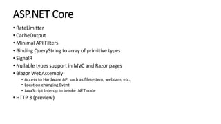 ASP.NET Core
• RateLimitter
• CacheOutput
• Minimal API Filters
• Binding QueryString to array of primitive types
• SignalR
• Nullable types support in MVC and Razor pages
• Blazor WebAssembly
• Access to Hardware API such as filesystem, webcam, etc.,
• Location changing Event
• JavaScript Interop to invoke .NET code
• HTTP 3 (preview)
 