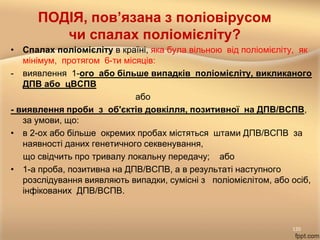 ПОДІЯ, пов’язана з поліовірусом
чи спалах поліомієліту?
• Спалах поліомієліту в країні, яка була вільною від поліомієліту, як
мінімум, протягом 6-ти місяців:
- виявлення 1-ого або більше випадків поліомієліту, викликаного
ДПВ або цВСПВ
або
- виявлення проби з об'єктів довкілля, позитивної на ДПВ/ВСПВ,
за умови, що:
• в 2-ох або більше окремих пробах містяться штами ДПВ/ВСПВ за
наявності даних генетичного секвенування,
що свідчить про тривалу локальну передачу; або
• 1-а проба, позитивна на ДПВ/ВСПВ, а в результаті наступного
розслідування виявляють випадки, сумісні з поліомієлітом, або осіб,
інфікованих ДПВ/ВСПВ.
120
 