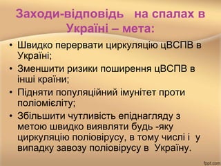 Заходи-відповідь на спалах в
Україні – мета:
• Швидко перервати циркуляцію цВСПВ в
Україні;
• Зменшити ризики поширення цВСПВ в
інші країни;
• Підняти популяційний імунітет проти
поліомієліту;
• Збільшити чутливість епіднагляду з
метою швидко виявляти будь -яку
циркуляцію поліовірусу, в тому числі і у
випадку завозу поліовірусу в Україну.
 
