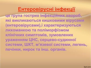 Ентеровірусні інфекції
це група гострих інфекційних хвороб,
які викликаються кишковими вірусами
(ентеровірусами),і характеризуються
лихоманкою та поліморфізмом
клінічних симптомів, зумовлених
ураженням ЦНС, серцево-судинної
системи, ШКТ, м’язевої системи, легень,
печінки, нирок та інш. органів.
 