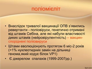 поліомієліт
• Внаслідок тривалої вакцинації ОПВ з’явились
ревертанти - поліовіруси, генетично отримані
від штамів Себіна, але які набули властивості
диких штамів (нейровірулентність) – вакцин-
споріднені поліовируси
• Штами еволюціонують протягом 6 міс-2 років
(>1% нуклеотидних замін на дільниці
генома,який кодує білок VP1)
• Є джерелом спалахів (1999-2007рр.)
 