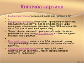 Клінічна картина
• Інкубаційний період триває від 2 до 35 днів (частіше 5-12)
• .
• Продромальний період непостійний і проявляється невеликим
підвищенням температури тіла до субфебрильних цифр,
незначними катаральними явищами з боку ВДШ (першіння або
легка біль у горлі, помірна гіперемія зіва).
• Через 1-3 дні ці явища або проходять, або на їх тлі швидко
розвиваються симптоми періоду розпалу, що безпосередньо
пов'язані з його формою.
•
• Відновний період починається на 2-3й тиждень від початку
захворювання.Відновлення може бути частковим або зовсім
відсутнім.
• Стадія залишкових явищ настає через 1,5-2 роки і
характеризуться розвитком м’язових атрофій,кісткових
контрактур і деформацій.
 