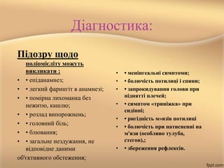 Діагностика:
Підозру щодо
поліомієліту можуть
викликати :
• • епіданамнез;
• • легкий фарингіт в анамнезі;
• • помірна лихоманка без
нежитю, кашлю;
• • розлад випорожнень;
• • головний біль;
• • блювання;
• • загальне нездужання, не
відповідне даними
об'єктивного обстеження;
• • менінгеальні симптоми;
• • болючість потилиці і спини;
• • запрокидування голови при
піднятті плечей;
• • симптом «триніжка» при
сидінні;
• • ригідність м»язів потилиці
• • болючість при натисненні на
м'язи (особливо тулуба,
стегон),;
• • збереження рефлексів.
 