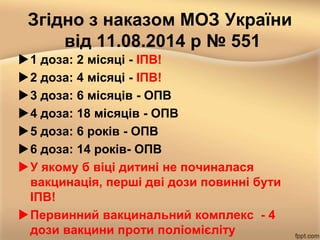 Згідно з наказом МОЗ України
від 11.08.2014 р № 551
1 доза: 2 місяці - ІПВ!
2 доза: 4 місяці - ІПВ!
3 доза: 6 місяців - ОПВ
4 доза: 18 місяців - ОПВ
5 доза: 6 років - ОПВ
6 доза: 14 років- ОПВ
У якому б віці дитині не починалася
вакцинація, перші дві дози повинні бути
ІПВ!
Первинний вакцинальний комплекс - 4
дози вакцини проти поліомієліту
 