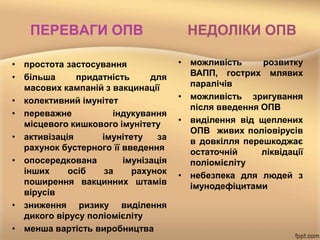 ПЕРЕВАГИ ОПВ
• простота застосування
• більша придатність для
масових кампаній з вакцинації
• колективний імунітет
• переважне індукування
місцевого кишкового імунітету
• активізація імунітету за
рахунок бустерного її введення
• опосередкована імунізація
інших осіб за рахунок
поширення вакцинних штамів
вірусів
• зниження ризику виділення
дикого вірусу поліомієліту
• менша вартість виробництва
НЕДОЛІКИ ОПВ
• можливість розвитку
ВАПП, гострих млявих
паралічів
• можливість зригування
після введення ОПВ
• виділення від щеплених
ОПВ живих поліовірусів
в довкілля перешкоджає
остаточній ліквідації
поліомієліту
• небезпека для людей з
імунодефіцитами
 