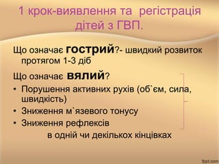 1 крок-виявлення та регістрація
дітей з ГВП.
Що означає гострий?- швидкий розвиток
протягом 1-3 діб
Що означає вялий?
• Порушення активних рухів (об`єм, сила,
швидкість)
• Зниження м`язевого тонусу
• Зниження рефлексів
в одній чи декількох кінцівках
 