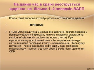 На даний час в країні реєструється
щорічно не більше 1–2 випадків ВАПП
• Кожен такий випадок потребує ретельного епідрозслідування
• ПРИКЛАД:
• ( Львів 2013 рік дитина 9 місяців (не щеплена) госпіталізована у
Львівську обласну інфекційну клінічну лікарню зі скаргами на
в’ялість м’язів нижніх кінцівок (не могла стояти). При
вірусологічному дослідженні калу в 2-х порціях на культурі
клітин виділено поліовірус 2 типу – вакцинальний. Після курсу
лікування – повне відновлення функцій м’язів. При зборі
епіданамнезу – контакт з дітьми віком 6 років після щеплення
ОПВ.
 