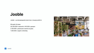 Jooble
Jooble
Jooble – це міжнародний агрегатор з пошуку роботи
69 країн 24 мови
40 200 000+ вакансій з 140 000+ джерел
2 100 000+ унікальних запитів на день
1 200 000+ organic visits/day
 