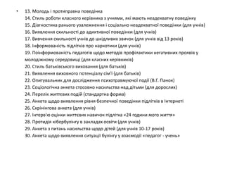 • 13. Молодь і протиправна поведінка
14. Стиль роботи класного керівника з учнями, які мають неадекватну поведінку
15. Діагностика ранього узалежнення і соціально неадекватної поведінки (для учнів)
16. Виявлення схильності до адиктивної поведінки (для учнів)
17. Вивчення схильності учнів до шкідливих звичок (для учнів від 13 років)
18. Інформованість підлітків про наркотики (для учнів)
19. Поінформованість педагогів щодо методів профілактики негативних проявів у
молодіжному середовищі (для класних керівників)
20. Стиль батьківського виховання (для батьків)
21. Виявлення виховного потенціалу сім'ї (для батьків)
22. Опитувальник для дослідження психотравмуючої події (В.Г. Панок)
23. Соціологічна анкета стосовно насильства над дітьми (для дорослих)
24. Перелік життєвих подій (стандартна форма)
25. Анкета щодо виявлення рівня безпечної поведінки підлітків в Інтернеті
26. Скрінінгова анкета (для учнів)
27. Інтерв'ю оцінки життєвих навичок підлітка «24 години мого життя»
28. Протидія кібербулінгу в закладах освіти (для учнів)
29. Анкета з питань насильства щодо дітей (для учнів 10-17 років)
30. Анкета щодо виявлення ситуації булінгу у взаємодії «педагог - учень»
 