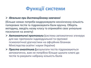 Функції системи
 Ідеально при дистанційному навчанні
(більше немає потреби видруковувати нескінченну кількість
паперових тестів та підраховувати бали вручну. Оберіть
методику, введіть назву класу та отримайте своє унікальне
посилання на анкету)
 Автоматичні протоколи (система автоматично згенерує
для вас протоколи індивідуальної та групової
психологічної діагностики на офіційних бланках
Міністерства освіти і науки України)
 Проста аналітика (результати тестів підраховуються
автоматично, вам не потрібно більше шукати ключі до
тестів та рахувати набрану кількість балів
 
