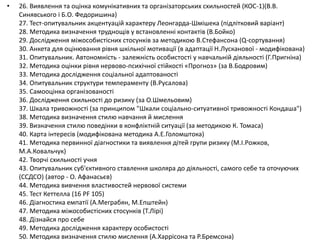 • 26. Виявлення та оцінка комунікативних та організаторських схильностей (КОС-1)(В.В.
Синявського і Б.О. Федоришина)
27. Тест-опитувальник акцентуацій характеру Леонгарда-Шмішека (підлітковий варіант)
28. Методика визначення труднощів у встановленні контактів (В.Бойко)
29. Дослідження міжособистісних стосунків за методикою В.Стефансона (Q-сортування)
30. Анкета для оцінювання рівня шкільної мотивації (в адаптації Н.Лусканової - модифікована)
31. Опитувальник. Автономність - залежність особистості у навчальній діяльності (Г.Пригніна)
32. Методика оцінки рівня нервово-психічної стійкості «Прогноз» (за В.Бодровим)
33. Методика дослідження соціальної адаптованості
34. Опитувальник структури темпераменту (В.Русалова)
35. Самооцінка організованості
36. Дослідження схильності до ризику (за О.Шмельовим)
37. Шкала тривожності (за принципом "Шкали соціально-ситуативної тривожності Кондаша")
38. Методика визначення стилю навчання й мислення
39. Визначення стилю поведінки в конфліктній ситуації (за методикою К. Томаса)
40. Карта інтересів (модифікована методика А.Е.Голомштока)
41. Методика первинної діагностики та виявлення дітей групи ризику (М.І.Рожков,
М.А.Ковальчук)
42. Творчі схильності учня
43. Опитувальник суб'єктивного ставлення школяра до діяльності, самого себе та оточуючих
(ССДСО) (автор - О. Афанасьєв)
44. Методика вивчення властивостей нервової системи
45. Тест Кеттелла (16 PF 105)
46. Діагностика емпатії (А.Меграбян, М.Епштейн)
47. Методика міжособистісних стосунків (Т.Лірі)
48. Дізнайся про себе
49. Методика дослідження характеру особистості
50. Методика визначення стилю мислення (А.Харрісона та Р.Бремсона)
 