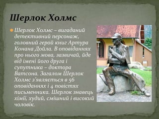 ⚫Шерлок Холмс – вигаданий
детективний персонаж,
головний герой книг Артура
Конана Дойла. В оповіданнях
про нього мова, зазвичай, йде
від імені його друга і
супутника – доктора
Ватсона. Загалом Шерлок
Холмс з’являється в 56
оповіданнях і 4 повістях
письменника. Шерлок знавець
хімії, худий, смішний і високий
чоловік.
Шерлок Холмс
 
