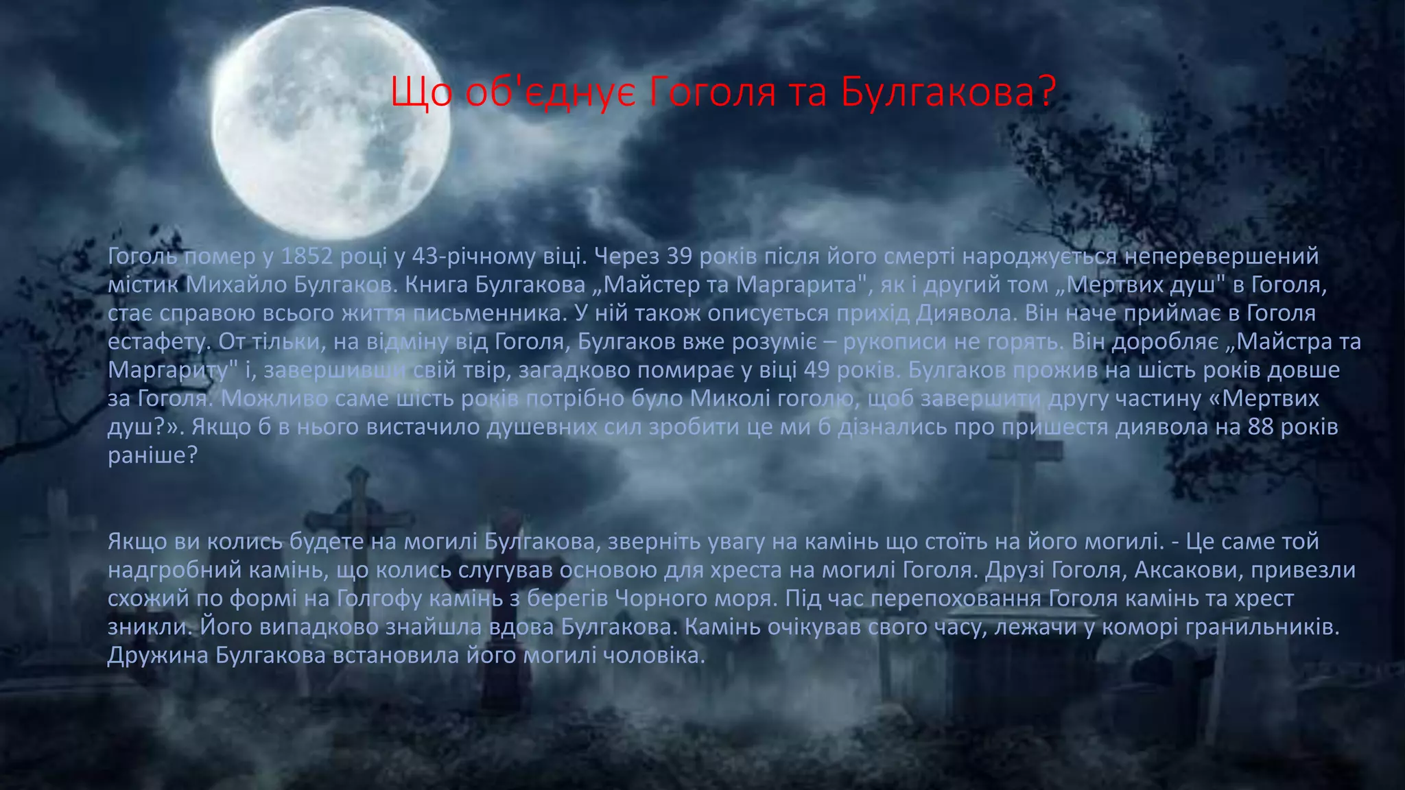 Що об'єднує Гоголя та Булгакова?
Гоголь помер у 1852 році у 43-річному віці. Через 39 років після його смерті народжується неперевершений
містик Михайло Булгаков. Книга Булгакова „Майстер та Маргарита", як і другий том „Мертвих душ" в Гоголя,
стає справою всього життя письменника. У ній також описується прихід Диявола. Він наче приймає в Гоголя
естафету. От тільки, на відміну від Гоголя, Булгаков вже розуміє – рукописи не горять. Він доробляє „Майстра та
Маргариту" і, завершивши свій твір, загадково помирає у віці 49 років. Булгаков прожив на шість років довше
за Гоголя. Можливо саме шість років потрібно було Миколі гоголю, щоб завершити другу частину «Мертвих
душ?». Якщо б в нього вистачило душевних сил зробити це ми б дізнались про пришестя диявола на 88 років
раніше?
Якщо ви колись будете на могилі Булгакова, зверніть увагу на камінь що стоїть на його могилі. - Це саме той
надгробний камінь, що колись слугував основою для хреста на могилі Гоголя. Друзі Гоголя, Аксакови, привезли
схожий по формі на Голгофу камінь з берегів Чорного моря. Під час перепоховання Гоголя камінь та хрест
зникли. Його випадково знайшла вдова Булгакова. Камінь очікував свого часу, лежачи у коморі гранильників.
Дружина Булгакова встановила його могилі чоловіка.
 