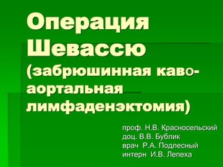 Операция
Шевассю
(забрюшинная каво-
аортальная
лимфаденэктомия)
проф. Н.В. Красносельский
доц. В.В. Бублик
врач Р.А. Подлесный
интерн И.В. Лепеха
 