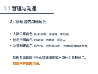 1.1 管理与沟通
2）管理者的沟通角色
• 人际关系角色（挂名领袖、领导者、联络员）
• 信息传播角色（监听者、传播者、发言人）
• 决策制定角色（企业家、危机驾驭者、资源配置者和谈判者）
管理者无论履行什么管理职责或扮演什么管理角色，
都离不开管理沟通。
 