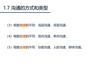1.7 沟通的方式和类型
（3）根据情感的不同：浅层沟通、深层沟通；
（4）根据反馈的不同：双向沟通、单向沟通；
（5）根据主体的不同：自我沟通、人际沟通、群体沟通。
 