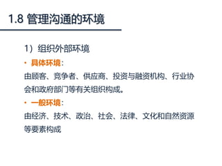 1.8 管理沟通的环境
1）组织外部环境
• 具体环境：
由顾客、竞争者、供应商、投资与融资机构、行业协
会和政府部门等有关组织构成。
• 一般环境：
由经济、技术、政治、社会、法律、文化和自然资源
等要素构成
 
