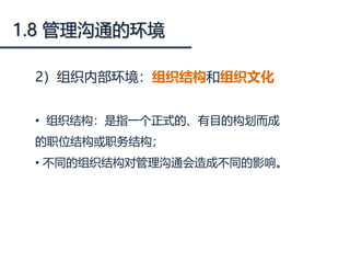 1.8 管理沟通的环境
2）组织内部环境：组织结构和组织文化
• 组织结构：是指一个正式的、有目的构划而成
的职位结构或职务结构；
• 不同的组织结构对管理沟通会造成不同的影响。
 