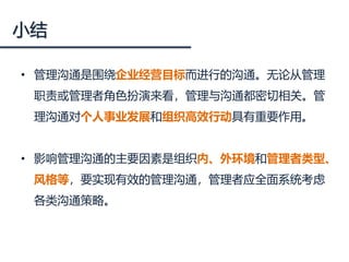 小结
• 管理沟通是围绕企业经营目标而进行的沟通。无论从管理
职责或管理者角色扮演来看，管理与沟通都密切相关。管
理沟通对个人事业发展和组织高效行动具有重要作用。
• 影响管理沟通的主要因素是组织内、外环境和管理者类型、
风格等，要实现有效的管理沟通，管理者应全面系统考虑
各类沟通策略。
 