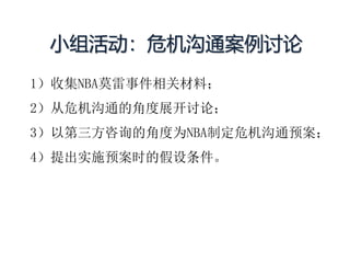小组活动：危机沟通案例讨论
1）收集NBA莫雷事件相关材料；
2）从危机沟通的角度展开讨论；
3）以第三方咨询的角度为NBA制定危机沟通预案；
4）提出实施预案时的假设条件。
 