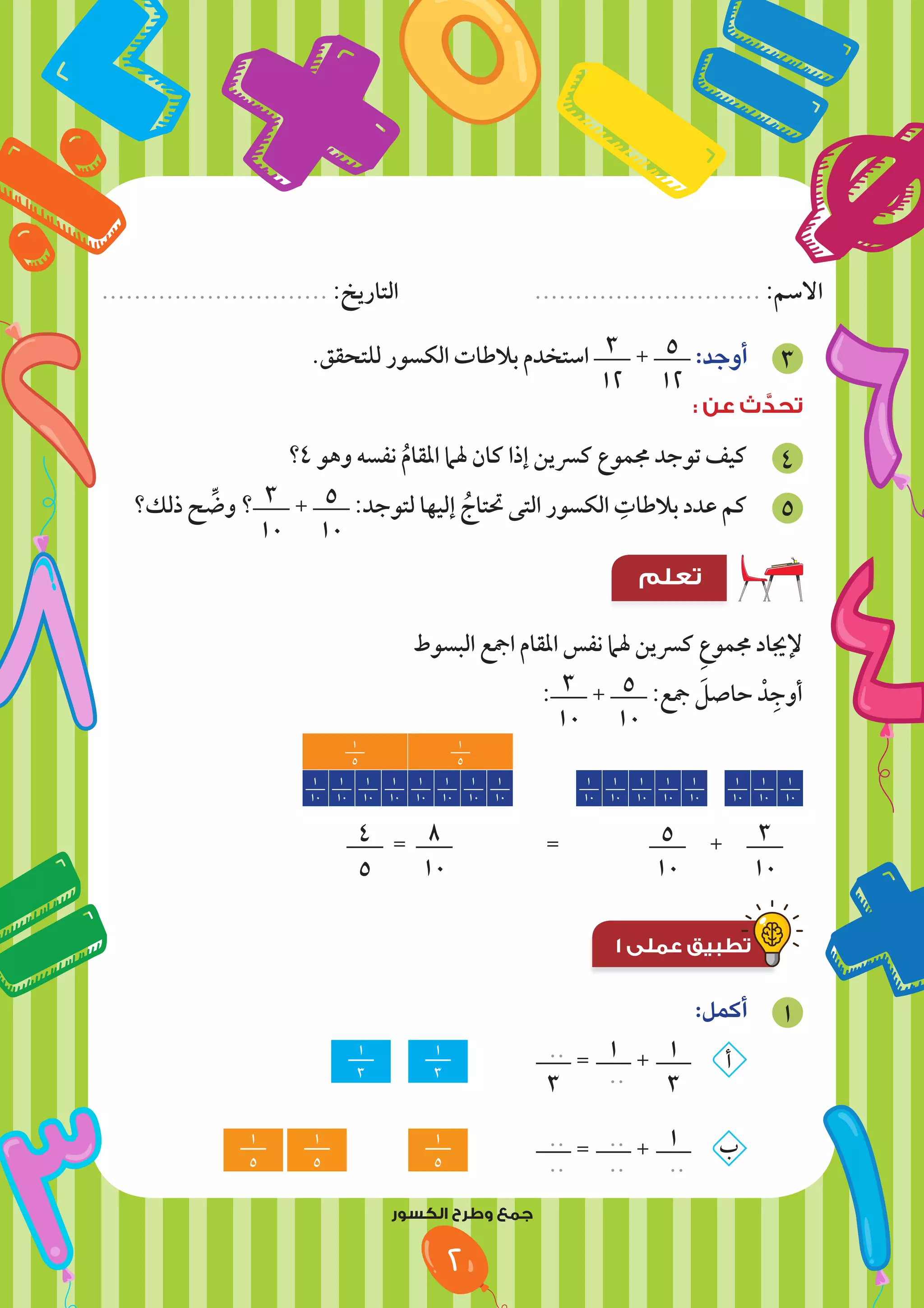 ‫النمط‬ ‫وتابع‬ ‫لون‬
................................. :‫التاريخ‬ ............................................. :‫االسم‬
‫النمط‬ ‫وتابع‬ ‫لون‬
............................ :‫التاريخ‬ ............................ :‫االسم‬
2
.‫للتحقق‬ ‫الكسور‬ ‫بالطات‬ ‫استخدم‬ 3
12
+ 5
12
:‫أوجد‬ 3
: ‫عن‬ ‫ث‬ َّ
‫تحد‬
‫؟‬4 ‫وهو‬ ‫نفسه‬ ُ‫م‬‫املقا‬ ‫هلام‬ ‫كان‬ ‫إذا‬ ‫كرسين‬ ‫جمموع‬ ‫توجد‬ ‫كيف‬ 4
‫ذلك؟‬ ‫ح‬ ِّ
‫وض‬ ‫؟‬ 3
10
+ 5
10
:‫لتوجد‬ ‫إليها‬ ُ‫حتتاج‬ ‫التى‬ ‫الكسور‬ ِ
‫بالطات‬ ‫عدد‬ ‫كم‬ 5
‫تعلم‬
‫البسوط‬ ‫امجع‬ ‫املقام‬ ‫نفس‬ ‫هلام‬ ‫كرسين‬ ِ‫ع‬‫جممو‬ ‫إلجياد‬
: 3
10
+ 5
10
:‫مجع‬ َ
‫حاصل‬ ْ‫د‬ِ‫أوج‬
1
10
1
10
1
10
1
10
1
10
1
10
1
10
1
10
1
10
1
10
1
10
1
10
1
10
1
10
1
10
1
10
1
5
1
5
4
5
= 8
10
		
= 		
5
10
+ 3
10
1 ‫عملى‬ ‫تطبيق‬
1 ‫عملى‬ ‫تطبيق‬
:‫أكمل‬ 1
1
3
1
3
..
3
= 1
..
+ 1
3
‫أ‬
1
5
1
5
1
5
		
..
..
= ..
..
+ 1
..
‫ب‬
‫الكسور‬ ‫وطرح‬ ‫جمع‬
 