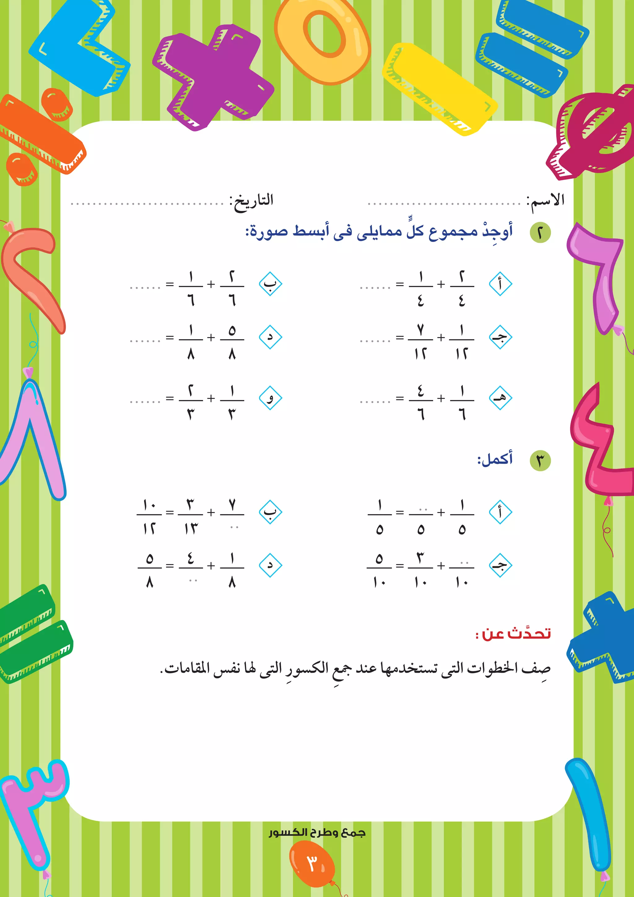 ‫النمط‬ ‫وتابع‬ ‫لون‬
................................. :‫التاريخ‬ ............................................. :‫االسم‬
‫النمط‬ ‫وتابع‬ ‫لون‬
............................ :‫التاريخ‬ ............................ :‫االسم‬
3
:‫صورة‬ ‫أبسط‬ ‫فى‬ ‫ممايلى‬ ٍّ‫كل‬ ‫مجموع‬ ْ‫د‬ ِ‫أوج‬ 2
...... = 1
6
+ 2
6
‫ب‬ 		
...... = 1
4
+ 2
4
‫أ‬
...... = 1
8
+ 5
8
‫د‬ 		
...... = 7
12
+ 1
12
‫جـ‬
...... = 2
3
+ 1
3
‫و‬ 		
...... = 4
6
+ 1
6
‫هـ‬
:‫أكمل‬ 3
10
12
= 3
13
+ 7
..
‫ب‬ 			
1
5
= ..
5
+ 1
5
‫أ‬
5
8
= 4
..
+ 1
8
‫د‬ 			
5
10
= 3
10
+ ..
10
‫جـ‬
: ‫عن‬ ‫ث‬ َّ
‫تحد‬
.‫املقامات‬ ‫نفس‬ ‫هلا‬ ‫التى‬ ِ‫ر‬‫الكسو‬ ِ‫مجع‬ ‫عند‬ ‫تستخدمها‬ ‫التى‬ ‫اخلطوات‬ ‫ف‬ ِ
‫ص‬
‫الكسور‬ ‫وطرح‬ ‫جمع‬
 