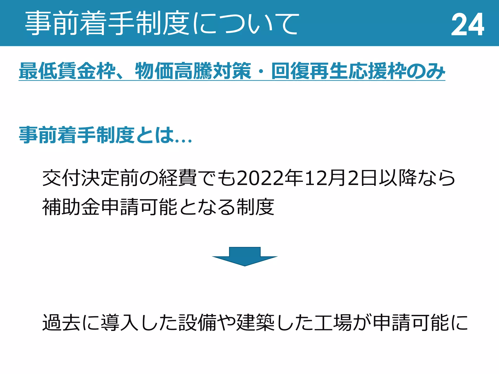 事前着⼿制度について
交付決定前の経費でも2022年12⽉2⽇以降なら
補助⾦申請可能となる制度
過去に導⼊した設備や建築した⼯場が申請可能に
24
事前着⼿制度とは…
最低賃⾦枠、物価⾼騰対策・回復再⽣応援枠のみ
 