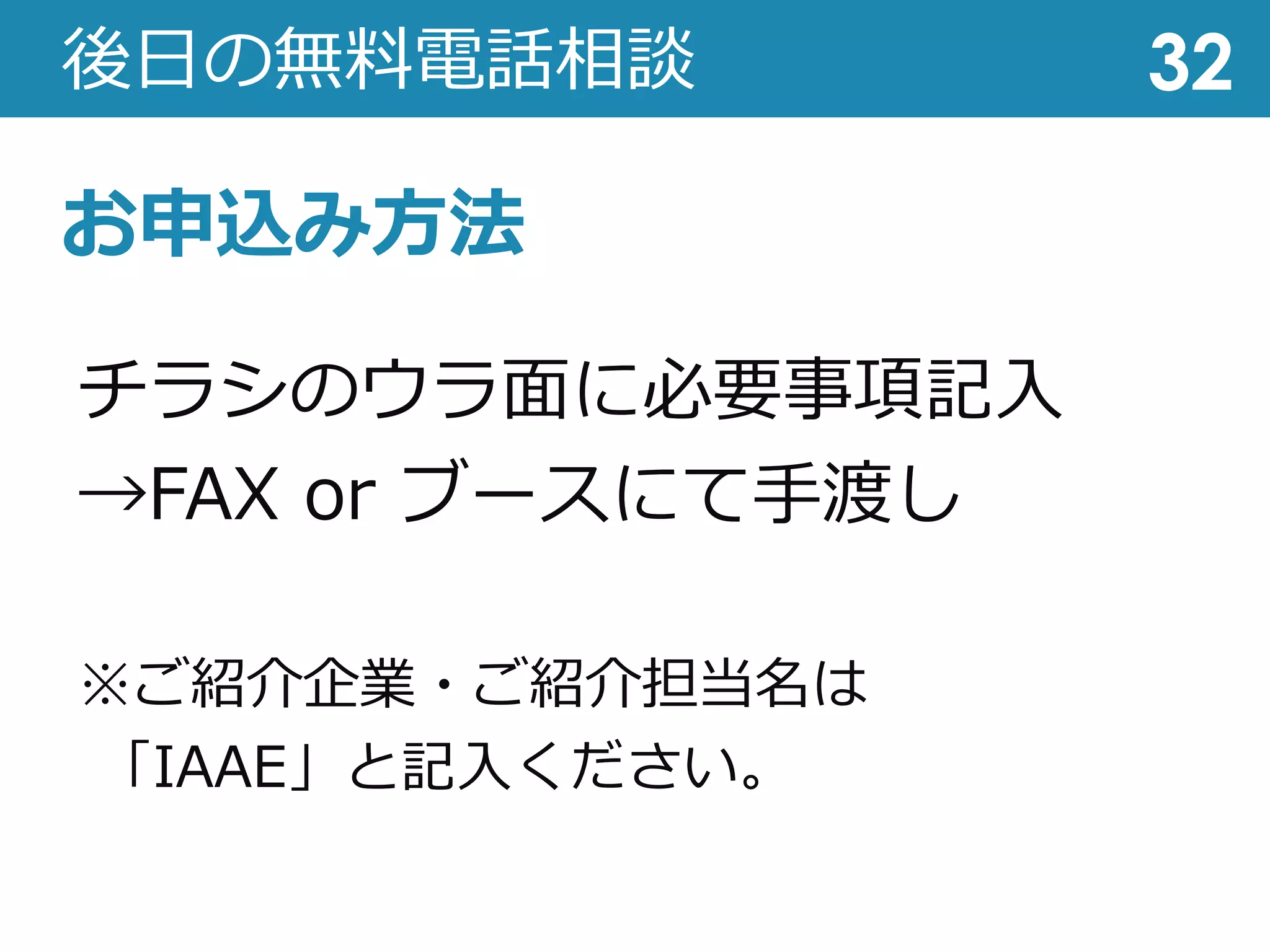 後⽇の無料電話相談 32
チラシのウラ⾯に必要事項記⼊
→FAX or ブースにて⼿渡し
※ご紹介企業・ご紹介担当名は
「IAAE」と記⼊ください。
お申込み⽅法
 