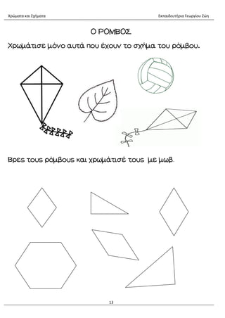 Χρώματα και Σχήματα Εκπαιδευτήρια Γεωργίου Ζώη
13
Ο ΡΟΜΒΟΣ
Χρωμάτισε μόνο αυτά που έχουν το σχήμα του ρόμβου.
Βρες τους ρόμβους και χρωμάτισέ τους με μωβ.
 