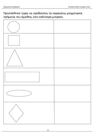 Χρώματα και Σχήματα Εκπαιδευτήρια Γεωργίου Ζώη
15
Προσπάθησε τώρα να σχεδιάσεις τα παρακάτω γεωμετρικά
σχήματα που έμαθες, όσο καλύτερα μπορείς:
 