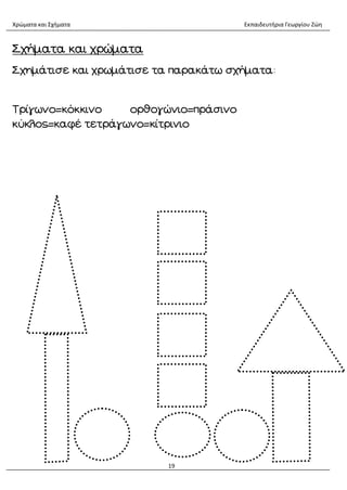 Χρώματα και Σχήματα Εκπαιδευτήρια Γεωργίου Ζώη
19
Σχήματα και χρώματα
Σχημάτισε και χρωμάτισε τα παρακάτω σχήματα:
Τρίγωνο=κόκκινο ορθογώνιο=πράσινο
κύκλος=καφέ τετράγωνο=κίτρινιο
 