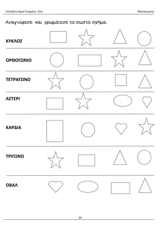 Εκπαιδευτήρια Γεωργίου Ζώη Νηπιαγωγείο
20
Αναγνώρισε και χρωμάτισε το σωστό σχήμα.
ΚΥΚΛΟΣ
ΟΡΘΟΓΩΝΙΟ
ΤΕΤΡΑΓΩΝΟ
ΑΣΤΕΡΙ
ΚΑΡΔΙΑ
ΤΡΙΓΩΝΟ
ΟΒΑΛ
 