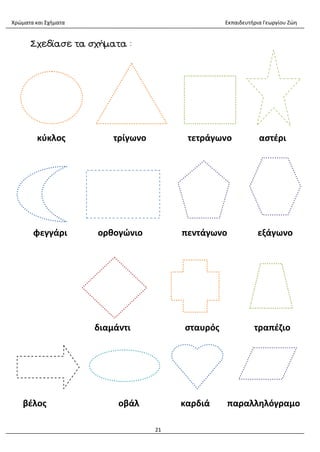 Χρώματα και Σχήματα Εκπαιδευτήρια Γεωργίου Ζώη
21
Σχεδίασε τα σχήματα :
κύκλος τρίγωνο τετράγωνο αστέρι
φεγγάρι ορθογώνιο πεντάγωνο εξάγωνο
διαμάντι σταυρός τραπέζιο
βέλος οβάλ καρδιά παραλληλόγραμο
 
