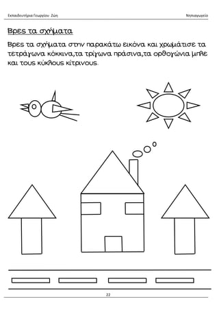 Εκπαιδευτήρια Γεωργίου Ζώη Νηπιαγωγείο
22
Βρες τα σχήματα
Βρες τα σχήματα στην παρακάτω εικόνα και χρωμάτισε τα
τετράγωνα κόκκινα,τα τρίγωνα πράσινα,τα ορθογώνια μπλε
και τους κύκλους κίτρινους.
 