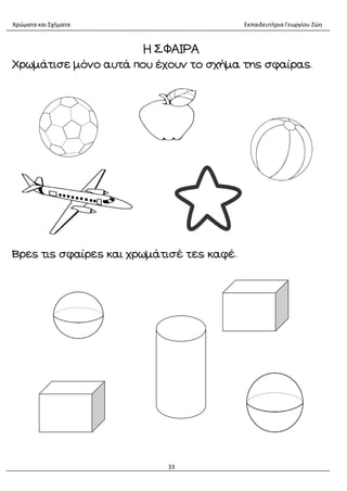 Χρώματα και Σχήματα Εκπαιδευτήρια Γεωργίου Ζώη
33
Η ΣΦΑΙΡΑ
Χρωμάτισε μόνο αυτά που έχουν το σχήμα της σφαίρας.
Βρες τις σφαίρες και χρωμάτισέ τες καφέ.
 