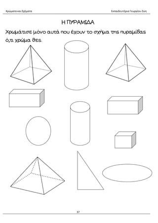 Χρώματα και Σχήματα Εκπαιδευτήρια Γεωργίου Ζώη
37
Η ΠΥΡΑΜΙΔΑ
Χρωμάτισε μόνο αυτά που έχουν το σχήμα της πυραμίδας
ό,τι χρώμα θες.
 