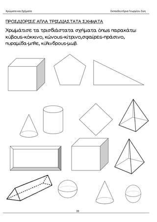 Χρώματα και Σχήματα Εκπαιδευτήρια Γεωργίου Ζώη
39
ΠΡΟΣΔΙΟΡΙΣΕ ΑΠΛΑ ΤΡΙΣΔΙΑΣΤΑΤΑ ΣΧΗΜΑΤΑ
Χρωμάτισε τα τρισδιάστατα σχήματα όπως παρακάτω:
κύβους-κόκκινο, κώνους-κίτρινο,σφαίρες-πράσινο,
πυραμίδα-μπλε, κύλινδρους-μωβ.
 