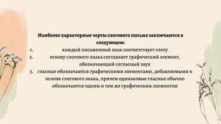 каждый письменный знак соответствует слогу
основу слогового знака составляет графический элемент,
обозначающий согласный звук
гласные обозначаются графическими элементами, добавляемыми к
основе слогового знака, причем одинаковые гласные обычно
обозначаются одним и тем же графическим элементом
Наиболее характерные черты слогового письма заключаются в
следующем:
1.
2.
3.
 