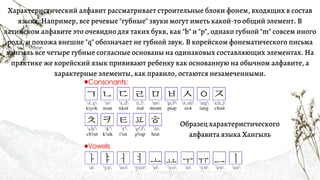 Характеристический алфавит рассматривает строительные блоки фонем, входящих в состав
языка. Например, все речевые "губные" звуки могут иметь какой-то общий элемент. В
латинском алфавите это очевидно для таких букв, как "b" и "p", однако губной "m" совсем иного
рода, и похожа внешне "q" обозначает не губной звук. В корейском фонематического письма
хангыль все четыре губные согласные основаны на одинаковых составляющих элементах. На
практике же корейский язык прививают ребенку как основанную на обычном алфавите, а
характерные элементы, как правило, остаются незамеченными.
Образец характеристического
алфавита языка Хангыль
 