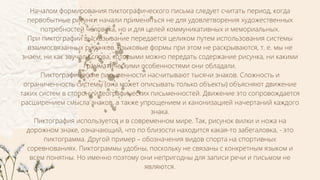 Началом формирования пиктографического письма следует считать период, когда
первобытные рисунки начали применяться не для удовлетворения художественных
потребностей человека, но и для целей коммуникативных и мемориальных.
При пиктографии высказывание передается целиком путем использования системы
взаимосвязанных рисунков. Языковые формы при этом не раскрываются, т. е. мы не
знаем, ни как звучали слова, которыми можно передать содержание рисунка, ни какими
грамматическими особенностями они обладали.
Пиктографические письменности насчитывают тысячи знаков. Сложность и
ограниченность системы (она может описывать только объекты) объясняют движение
таких систем в сторону идеографических письменностей. Движение это сопровождается
расширением смысла знаков, а также упрощением и канонизацией начертаний каждого
знака.
Пиктография используется и в современном мире. Так, рисунок вилки и ножа на
дорожном знаке, означающий, что по близости находится какая-то забегаловка, - это
пиктограмма. Другой пример – обозначения видов спорта на спортивных
соревнованиях. Пиктограммы удобны, поскольку не связаны с конкретным языком и
всем понятны. Но именно поэтому они непригодны для записи речи и письмом не
являются.
 
