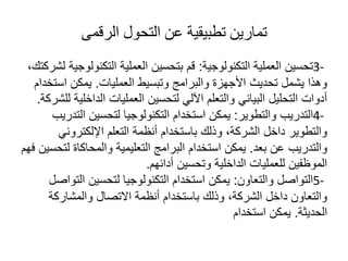‫الرقمى‬ ‫التحول‬ ‫عن‬ ‫تطبيقية‬ ‫تمارين‬
3-
‫التكنولوجية‬ ‫العملية‬ ‫تحسين‬
:
‫التكنو‬ ‫العملية‬ ‫بتحسين‬ ‫قم‬
،‫لشركتك‬ ‫لوجية‬
‫العمليات‬ ‫وتبسيط‬ ‫والبرامج‬ ‫األجهزة‬ ‫تحديث‬ ‫يشمل‬ ‫وهذا‬
.
‫اس‬ ‫يمكن‬
‫تخدام‬
‫الداخل‬ ‫العمليات‬ ‫لتحسين‬ ‫اآللي‬ ‫والتعلم‬ ‫البياني‬ ‫التحليل‬ ‫أدوات‬
‫للشركة‬ ‫ية‬
.
4-
‫والتطوير‬ ‫التدريب‬
:
‫ال‬ ‫لتحسين‬ ‫التكنولوجيا‬ ‫استخدام‬ ‫يمكن‬
‫تدريب‬
‫اإللكترون‬ ‫التعلم‬ ‫أنظمة‬ ‫باستخدام‬ ‫وذلك‬ ،‫الشركة‬ ‫داخل‬ ‫والتطوير‬
‫ي‬
‫بعد‬ ‫عن‬ ‫والتدريب‬
.
‫ل‬ ‫والمحاكاة‬ ‫التعليمية‬ ‫البرامج‬ ‫استخدام‬ ‫يمكن‬
‫فهم‬ ‫تحسين‬
‫أدائهم‬ ‫وتحسين‬ ‫الداخلية‬ ‫للعمليات‬ ‫الموظفين‬
.
5-
‫والتعاون‬ ‫التواصل‬
:
‫الت‬ ‫لتحسين‬ ‫التكنولوجيا‬ ‫استخدام‬ ‫يمكن‬
‫واصل‬
‫والمشاركة‬ ‫االتصال‬ ‫أنظمة‬ ‫باستخدام‬ ‫وذلك‬ ،‫الشركة‬ ‫داخل‬ ‫والتعاون‬
‫الحديثة‬
.
‫استخدام‬ ‫يمكن‬
 
