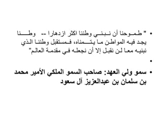 •
"
‫ازدهارا‬ ‫اكثر‬ ‫وطننا‬ ‫نــبـنــي‬ ‫أن‬ ‫طـمــوحنا‬
--
‫وطـــــنا‬
‫ال‬ ‫وطننـا‬ ‫فــمستقبل‬ ،‫يـتــــمناه‬ ‫مـا‬ ‫المواطـن‬ ‫فيـه‬ ‫يجـد‬
‫ـذي‬
‫العالـم‬ ‫مقدمـة‬ ‫فـي‬ ‫نجعلـه‬ ‫أن‬ ‫إال‬ ‫نقبـل‬ ‫لـن‬ ‫معـا‬ ‫نبنيـه‬
”
•
•
‫العهد‬ ‫ولي‬ ‫سمو‬
:
‫محمد‬ ‫األمير‬ ‫الملكي‬ ‫السمو‬ ‫صاحب‬
‫سعود‬ ‫آل‬ ‫عبدالعزيز‬ ‫بن‬ ‫سلمان‬ ‫بن‬
 