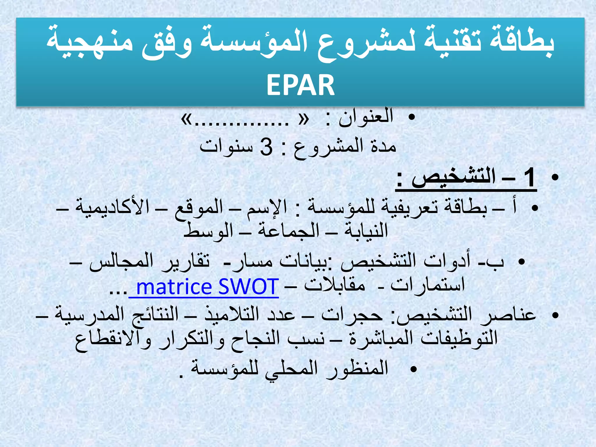 ‫بطاقة‬
‫تقنية‬
‫لمشروع‬
‫المؤسسة‬
‫وفق‬
‫منهجية‬
EPAR
•
‫العنوان‬
:
«
..............
»
‫المشروع‬ ‫مدة‬
:
3
‫سنوات‬
•
1
–
‫التشخيص‬
:
•
‫أ‬
–
‫للمؤسسة‬ ‫تعريفية‬ ‫بطاقة‬
:
‫اإلسم‬
–
‫الموقع‬
–
‫األكاديمي‬
‫ة‬
–
‫النيابة‬
–
‫الجماعة‬
–
‫الوسط‬
•
‫ب‬
-
‫أدوات‬
‫التشخيص‬
:
‫بيانات‬
‫مسار‬
-
‫المجالس‬ ‫تقارير‬
–
‫استمارات‬
-
‫مقابالت‬
–
matrice SWOT
...
•
‫التشخيص‬ ‫عناصر‬
:
‫حجرات‬
–
‫التالميذ‬ ‫عدد‬
–
‫المدر‬ ‫النتائج‬
‫سية‬
–
‫المباشرة‬ ‫التوظيفات‬
–
‫واالنقطاع‬ ‫والتكرار‬ ‫النجاح‬ ‫نسب‬
•
‫للمؤسسة‬ ‫المحلي‬ ‫المنظور‬
.
 
