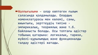 Жалпығылыми – олар көптеген ғылым
саласында қолданылады. Олардың
номенклатурасы мен көлемі, саны,
жиынтығы, зерттеудің типіне -
эмпирикалық, теориялық және т.б.
байланысты болады. Осы топтағы әдістер
тобының қатарына: логикалық, тарихи,
жүйелі-құрылымдық және функционалды
талдау әдістері жатады.
 