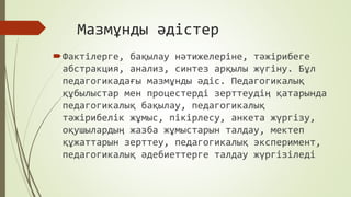 Мазмұнды әдістер
Фактілерге, бақылау нәтижелеріне, тәжірибеге
абстракция, анализ, синтез арқылы жүгіну. Бұл
педагогикадағы мазмұнды әдіс. Педагогикалық
құбылыстар мен процестерді зерттеудің қатарында
педагогикалық бақылау, педагогикалық
тәжірибелік жұмыс, пікірлесу, анкета жүргізу,
оқушылардың жазба жұмыстарын талдау, мектеп
құжаттарын зерттеу, педагогикалық эксперимент,
педагогикалық әдебиеттерге талдау жүргізіледі
 