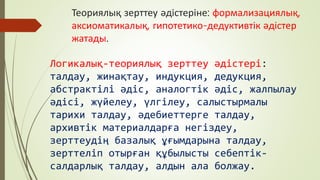 Теориялық зерттеу әдістеріне: формализациялық,
аксиоматикалық, гипотетико-дедуктивтік әдістер
жатады.
Логикалық-теориялық зерттеу әдістері:
талдау, жинақтау, индукция, дедукция,
абстрактілі әдіс, аналогтік әдіс, жалпылау
әдісі, жүйелеу, үлгілеу, салыстырмалы
тарихи талдау, әдебиеттерге талдау,
архивтік материалдарға негіздеу,
зерттеудің базалық ұғымдарына талдау,
зерттеліп отырған құбылысты себептік-
салдарлық талдау, алдын ала болжау.
 