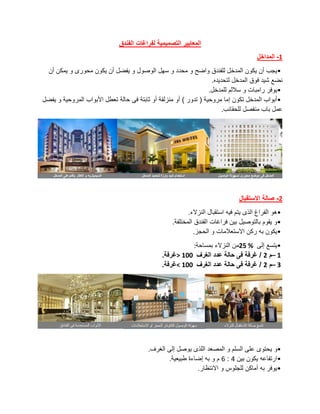 ‫الفندق‬ ‫لفراغات‬ ‫التصميمية‬ ‫المعايير‬
1
-
‫المداخل‬
•
‫الوصو‬ ‫سهل‬ ‫و‬ ‫محدد‬ ‫و‬ ‫واضح‬ ‫للفندق‬ ‫المدخل‬ ‫يكون‬ ‫أن‬ ‫يجب‬
‫أن‬ ‫يمكن‬ ‫و‬ ‫محورى‬ ‫يكون‬ ‫أن‬ ‫يفضل‬ ‫و‬ ‫ل‬
‫لتحديده‬ ‫المدخل‬ ‫فوق‬ ‫شيد‬ ‫نضع‬
.
•
‫للمدخل‬ ‫ساللم‬ ‫و‬ ‫رامبات‬ ‫يوفر‬
.
•
‫يفضل‬ ‫و‬ ‫المروحية‬ ‫األبواب‬ ‫تعطل‬ ‫حالة‬ ‫فى‬ ‫ثابتة‬ ‫أو‬ ‫منزلقة‬ ‫أو‬ ) ‫تدور‬ ( ‫مروحية‬ ‫إما‬ ‫تكون‬ ‫المدخل‬ ‫أبواب‬
‫للحقائب‬ ‫منفصل‬ ‫باب‬ ‫عمل‬
.
2
-
‫االستقبال‬ ‫صالة‬
•
‫النزالء‬ ‫استقبال‬ ‫فيه‬ ‫يتم‬ ‫الذى‬ ‫الفراغ‬ ‫هو‬
.
•
‫المختلفة‬ ‫الفندق‬ ‫فراغات‬ ‫بين‬ ‫بالتوصيل‬ ‫يقوم‬ ‫و‬
.
•
‫الحجز‬ ‫و‬ ‫االستعالمات‬ ‫ركن‬ ‫به‬ ‫يكون‬
.
•
‫إلى‬ ‫يتسع‬
25 %
‫بمساحة‬ ‫النزالء‬ ‫من‬
:
– 1
‫م‬
2
‫الغرف‬ ‫عدد‬ ‫حالة‬ ‫فى‬ ‫غرفة‬ /
> 100
‫غرفة‬
.
– 3
‫م‬
2
‫الغرف‬ ‫عدد‬ ‫حالة‬ ‫فى‬ ‫غرفة‬ /
< 100
‫غرفة‬
.
•
‫ي‬ ‫و‬
‫الغرف‬ ‫إلى‬ ‫يوصل‬ ‫اللذى‬ ‫المصعد‬ ‫و‬ ‫السلم‬ ‫على‬ ‫حتوى‬
.
•
‫بين‬ ‫يكون‬ ‫ارتفاعه‬
4
:
6
‫طبيعية‬ ‫إضاءة‬ ‫به‬ ‫و‬ ‫م‬
.
•
‫االنتظار‬ ‫و‬ ‫للجلوس‬ ‫أماكن‬ ‫به‬ ‫يوفر‬
.
 