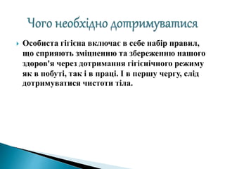  Особиста гігієна включає в себе набір правил,
що сприяють зміцненню та збереженню нашого
здоров'я через дотримання гігієнічного режиму
як в побуті, так і в праці. І в першу чергу, слід
дотримуватися чистоти тіла.
 