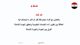 ‫د‬
.
‫البهيدي‬ ‫هالة‬ ‫د‬
.
‫البهيدي‬ ‫هالة‬
‫نشاط‬
4
‫قليال‬ ‫فكر‬
‫اليه‬ ‫توصلتم‬ ‫ما‬ ‫اذكر‬ ‫ثم‬ ‫فكر‬ ‫مجموعتك‬ ‫أفراد‬ ‫مع‬ ‫بالتعاون‬
‫الشاملة‬ ‫الجودة‬ ‫وتحقيق‬ ‫الحكومية‬ ‫الخدمات‬ ‫أداء‬ ‫تطوير‬ ‫بين‬ ‫العالقة‬
‫الشاملة‬ ‫والجودة‬ ‫الجودة‬ ‫بين‬ ‫الفرق‬
9/03/2023
 